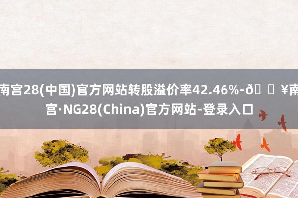 南宫28(中国)官方网站转股溢价率42.46%-🔥南宫·NG28(China)官方网站-登录入口