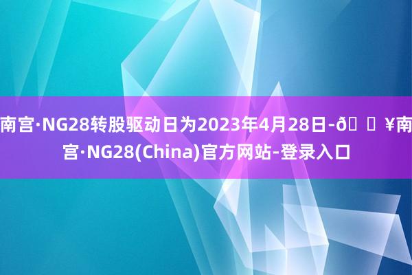 南宫·NG28转股驱动日为2023年4月28日-🔥南宫·NG28(China)官方网站-登录入口