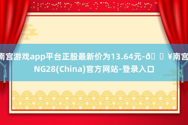 南宫游戏app平台正股最新价为13.64元-🔥南宫·NG28(China)官方网站-登录入口