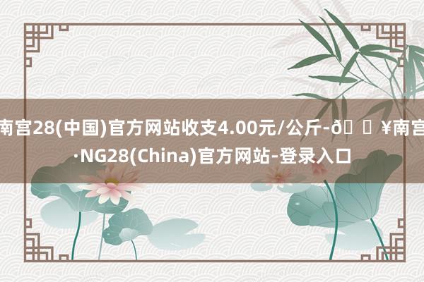 南宫28(中国)官方网站收支4.00元/公斤-🔥南宫·NG28(China)官方网站-登录入口