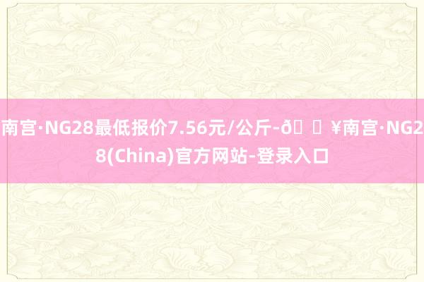 南宫·NG28最低报价7.56元/公斤-🔥南宫·NG28(China)官方网站-登录入口