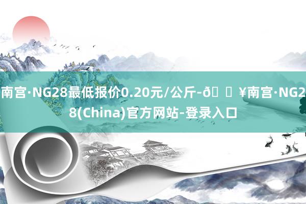 南宫·NG28最低报价0.20元/公斤-🔥南宫·NG28(China)官方网站-登录入口