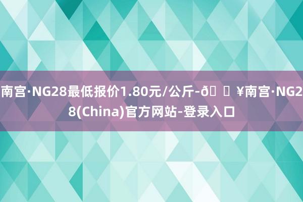 南宫·NG28最低报价1.80元/公斤-🔥南宫·NG28(China)官方网站-登录入口