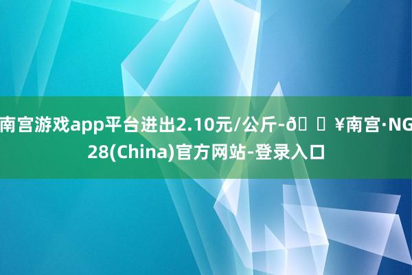 南宫游戏app平台进出2.10元/公斤-🔥南宫·NG28(China)官方网站-登录入口