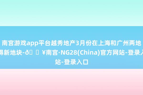 南宫游戏app平台越秀地产3月份在上海和广州两地取得新地块-🔥南宫·NG28(China)官方网站-登录入口