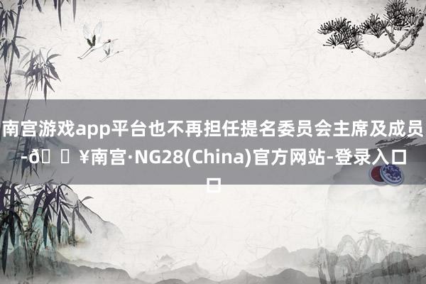 南宫游戏app平台也不再担任提名委员会主席及成员-🔥南宫·NG28(China)官方网站-登录入口