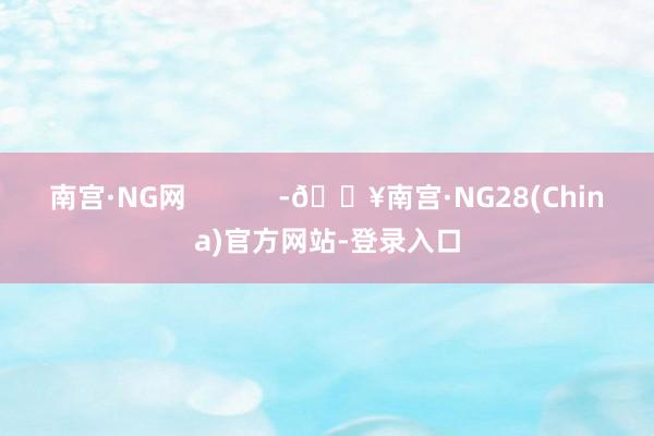 南宫·NG网            -🔥南宫·NG28(China)官方网站-登录入口