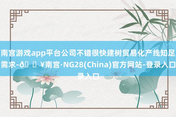 南宫游戏app平台公司不错很快建树贸易化产线知足需求-🔥南宫·NG28(China)官方网站-登录入口