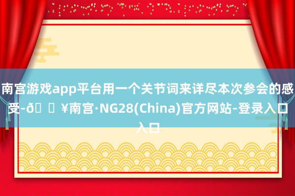 南宫游戏app平台用一个关节词来详尽本次参会的感受-🔥南宫·NG28(China)官方网站-登录入口