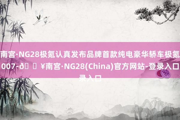 南宫·NG28极氪认真发布品牌首款纯电豪华轿车极氪007-🔥南宫·NG28(China)官方网站-登录入口