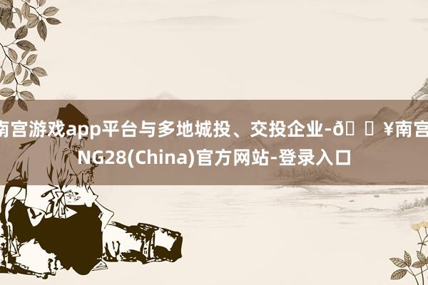 南宫游戏app平台与多地城投、交投企业-🔥南宫·NG28(China)官方网站-登录入口