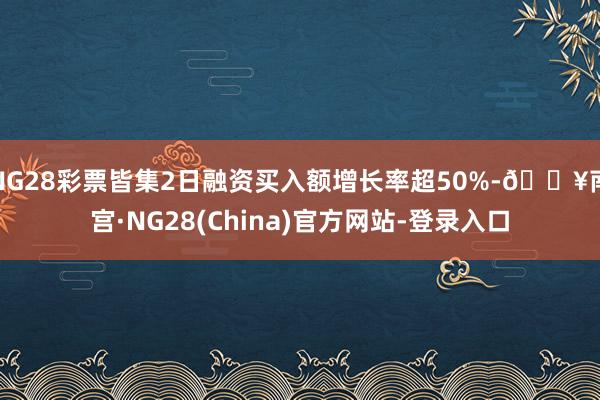 NG28彩票皆集2日融资买入额增长率超50%-🔥南宫·NG28(China)官方网站-登录入口