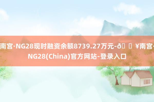 南宫·NG28现时融资余额8739.27万元-🔥南宫·NG28(China)官方网站-登录入口