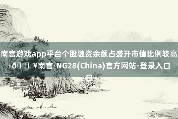 南宫游戏app平台个股融资余额占盛开市值比例较高-🔥南宫·NG28(China)官方网站-登录入口