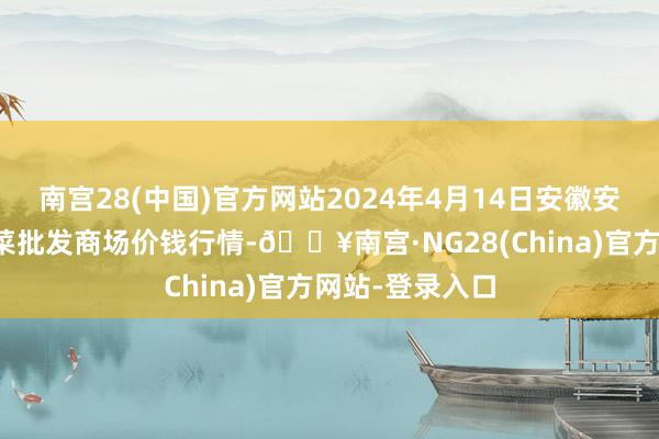 南宫28(中国)官方网站2024年4月14日安徽安庆市龙狮桥蔬菜批发商场价钱行情-🔥南宫·NG28(China)官方网站-登录入口