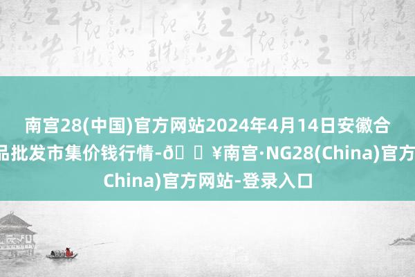 南宫28(中国)官方网站2024年4月14日安徽合肥周谷堆农居品批发市集价钱行情-🔥南宫·NG28(China)官方网站-登录入口