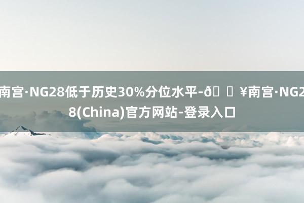 南宫·NG28低于历史30%分位水平-🔥南宫·NG28(China)官方网站-登录入口