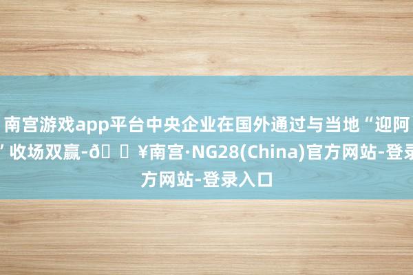 南宫游戏app平台中央企业在国外通过与当地“迎阿共生”收场双赢-🔥南宫·NG28(China)官方网站-登录入口