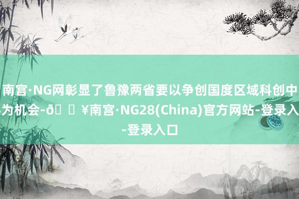 南宫·NG网彰显了鲁豫两省要以争创国度区域科创中心为机会-🔥南宫·NG28(China)官方网站-登录入口