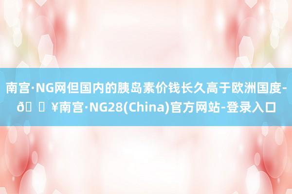 南宫·NG网但国内的胰岛素价钱长久高于欧洲国度-🔥南宫·NG28(China)官方网站-登录入口