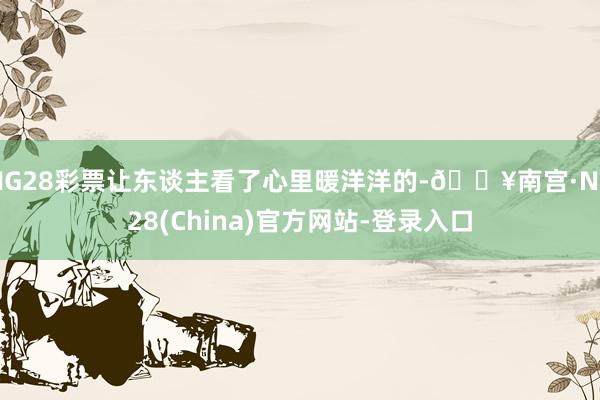 NG28彩票让东谈主看了心里暖洋洋的-🔥南宫·NG28(China)官方网站-登录入口