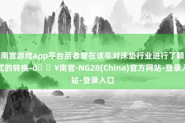 南宫游戏app平台后者曾在该年对床垫行业进行了颠覆式的转换-🔥南宫·NG28(China)官方网站-登录入口