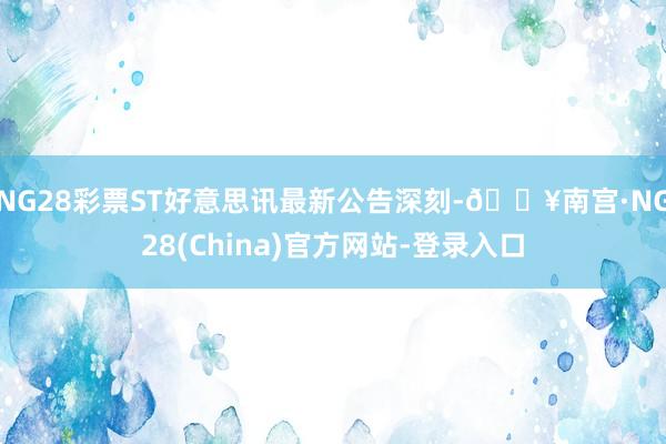 NG28彩票ST好意思讯最新公告深刻-🔥南宫·NG28(China)官方网站-登录入口