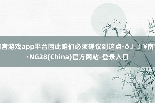 南宫游戏app平台因此咱们必须磋议到这点-🔥南宫·NG28(China)官方网站-登录入口