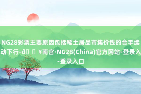 NG28彩票主要原因包括稀土居品市集价钱的合手续泛动下行-🔥南宫·NG28(China)官方网站-登录入口