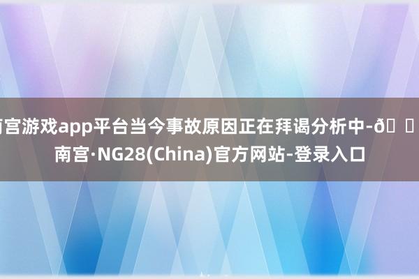 南宫游戏app平台当今事故原因正在拜谒分析中-🔥南宫·NG28(China)官方网站-登录入口