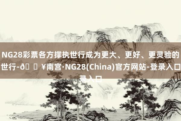 NG28彩票各方撑执世行成为更大、更好、更灵验的世行-🔥南宫·NG28(China)官方网站-登录入口