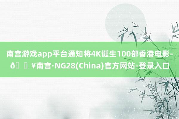 南宫游戏app平台通知将4K诞生100部香港电影-🔥南宫·NG28(China)官方网站-登录入口