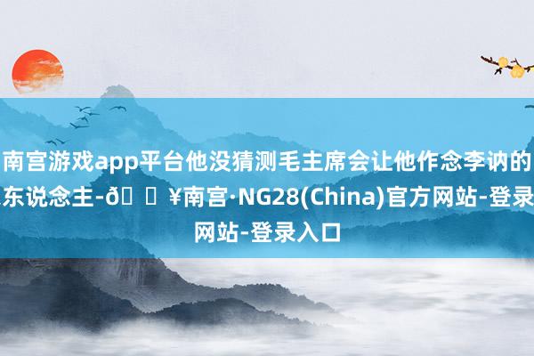 南宫游戏app平台他没猜测毛主席会让他作念李讷的娘家东说念主-🔥南宫·NG28(China)官方网站-登录入口