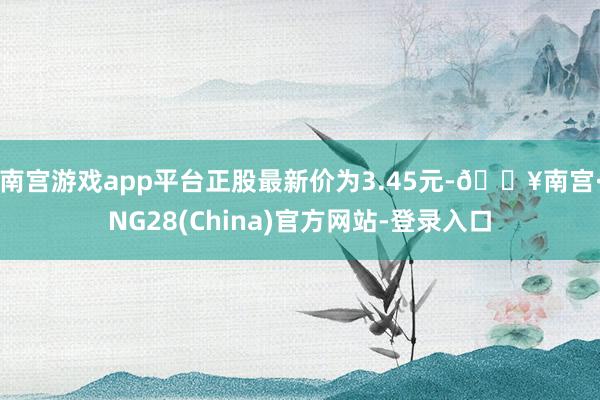 南宫游戏app平台正股最新价为3.45元-🔥南宫·NG28(China)官方网站-登录入口