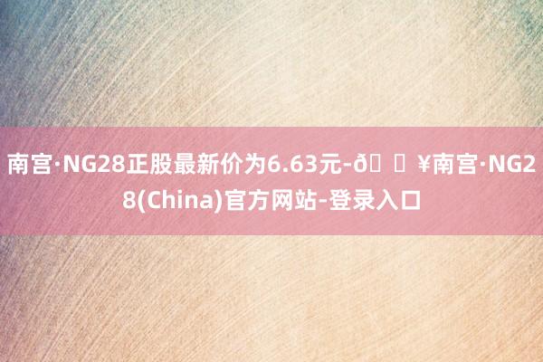 南宫·NG28正股最新价为6.63元-🔥南宫·NG28(China)官方网站-登录入口