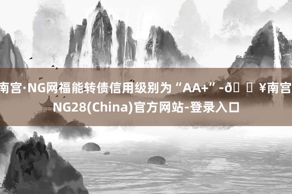 南宫·NG网福能转债信用级别为“AA+”-🔥南宫·NG28(China)官方网站-登录入口