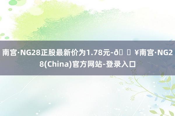 南宫·NG28正股最新价为1.78元-🔥南宫·NG28(China)官方网站-登录入口