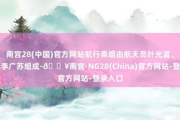 南宫28(中国)官方网站航行乘组由航天员叶光富、李聪、李广苏组成-🔥南宫·NG28(China)官方网站-登录入口