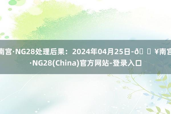 南宫·NG28处理后果：2024年04月25日-🔥南宫·NG28(China)官方网站-登录入口