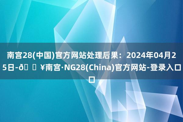 南宫28(中国)官方网站处理后果：2024年04月25日-🔥南宫·NG28(China)官方网站-登录入口