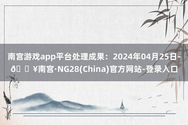 南宫游戏app平台处理成果：2024年04月25日-🔥南宫·NG28(China)官方网站-登录入口