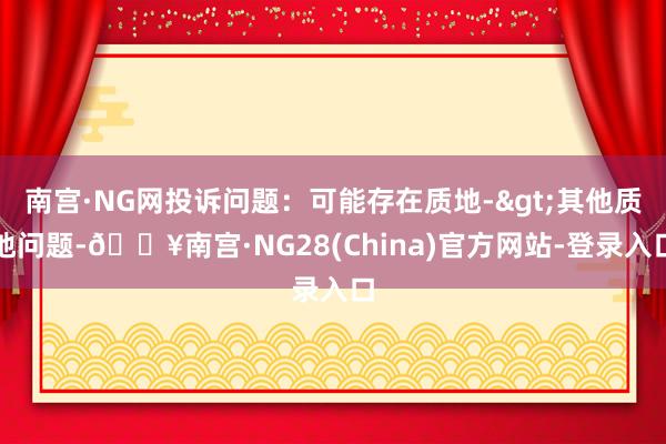 南宫·NG网投诉问题：可能存在质地->其他质地问题-🔥南宫·NG28(China)官方网站-登录入口