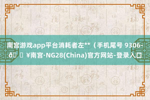 南宫游戏app平台消耗者左**（手机尾号 9306-🔥南宫·NG28(China)官方网站-登录入口