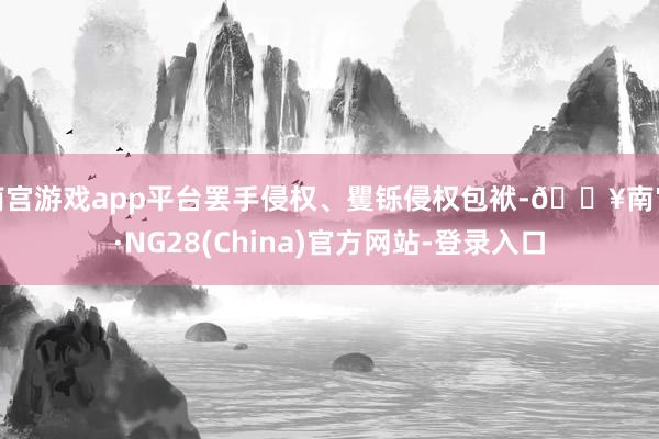 南宫游戏app平台罢手侵权、矍铄侵权包袱-🔥南宫·NG28(China)官方网站-登录入口