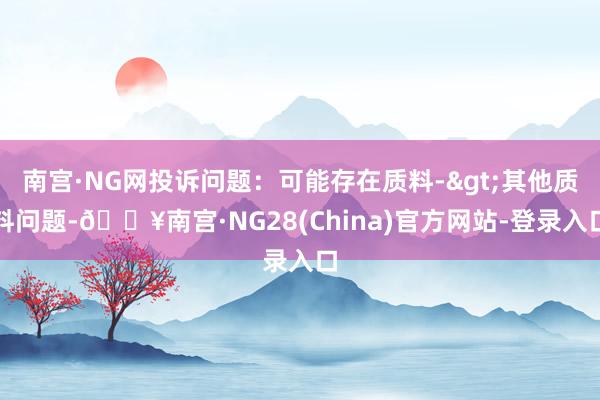 南宫·NG网投诉问题：可能存在质料->其他质料问题-🔥南宫·NG28(China)官方网站-登录入口