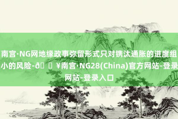 南宫·NG网地缘政事弥留形式只对镌汰通胀的进度组成很小的风险-🔥南宫·NG28(China)官方网站-登录入口