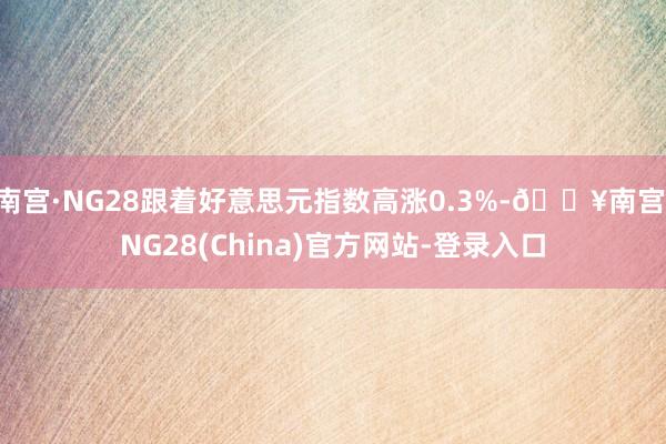 南宫·NG28跟着好意思元指数高涨0.3%-🔥南宫·NG28(China)官方网站-登录入口