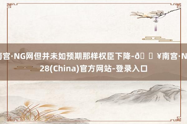 南宫·NG网但并未如预期那样权臣下降-🔥南宫·NG28(China)官方网站-登录入口