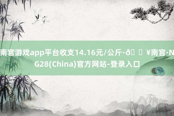 南宫游戏app平台收支14.16元/公斤-🔥南宫·NG28(China)官方网站-登录入口