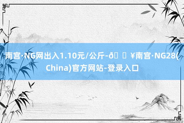 南宫·NG网出入1.10元/公斤-🔥南宫·NG28(China)官方网站-登录入口